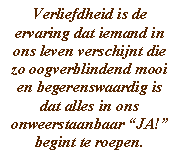 Verliefdheid is de ervaring dat iemand in ons leven verschijnt die zo oogverblindend mooi en begerenswaardig is dat alles in ons onweerstaanbaar “JA!” begint te roepen.