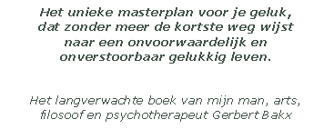 Het unieke masterplan voor je geluk, 
dat zonder meer de kortste weg wijst 
naar een onvoorwaardelijk en 
onverstoorbaar gelukkig leven. 


Het langverwachte boek van mijn man, arts, filosoof en psychotherapeut Gerbert Bakx

