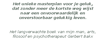 Het unieke masterplan voor je geluk, 
dat zonder meer de kortste weg wijst 
naar een onvoorwaardelijk en 
onverstoorbaar gelukkig leven. 


Het langverwachte boek van mijn man, arts, filosoof en psychotherapeut Gerbert Bakx

